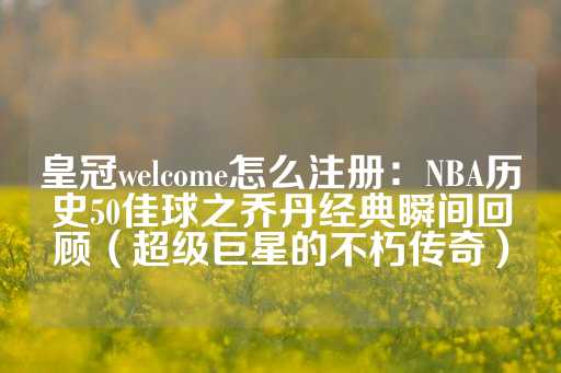 皇冠welcome怎么注册：NBA历史50佳球之乔丹经典瞬间回顾（超级巨星的不朽传奇）