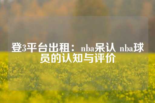 登3平台出租：nba呆认 nba球员的认知与评价-第1张图片-皇冠信用盘出租