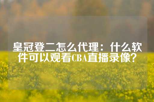 皇冠登二怎么代理：什么软件可以观看CBA直播录像？