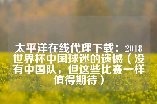 太平洋在线代理下载：2018世界杯中国球迷的遗憾（没有中国队，但这些比赛一样值得期待）-第1张图片-皇冠信用盘出租