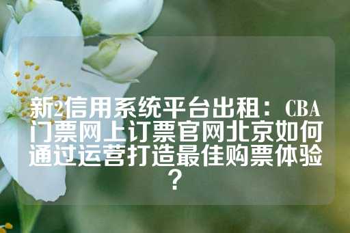 新2信用系统平台出租：CBA门票网上订票官网北京如何通过运营打造最佳购票体验？