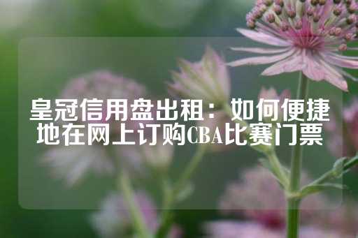 皇冠信用盘出租：如何便捷地在网上订购CBA比赛门票