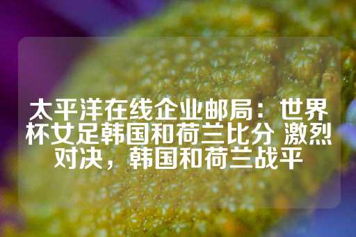 太平洋在线企业邮局：世界杯女足韩国和荷兰比分 激烈对决，韩国和荷兰战平