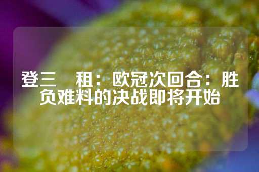 登三岀租：欧冠次回合：胜负难料的决战即将开始