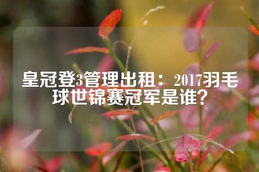 皇冠登3管理出租：2017羽毛球世锦赛冠军是谁？-第1张图片-皇冠信用盘出租