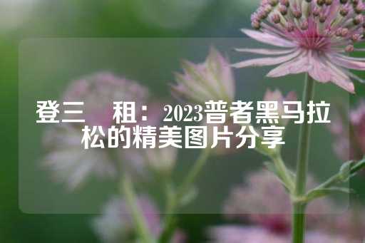 登三岀租：2023普者黑马拉松的精美图片分享-第1张图片-皇冠信用盘出租