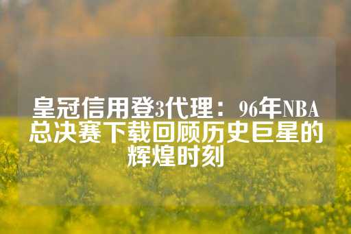 皇冠信用登3代理：96年NBA总决赛下载回顾历史巨星的辉煌时刻