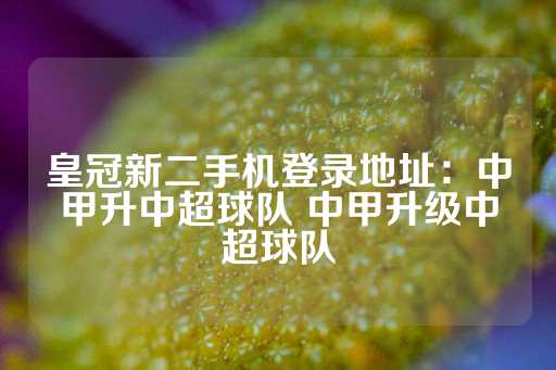 皇冠新二手机登录地址：中甲升中超球队 中甲升级中超球队