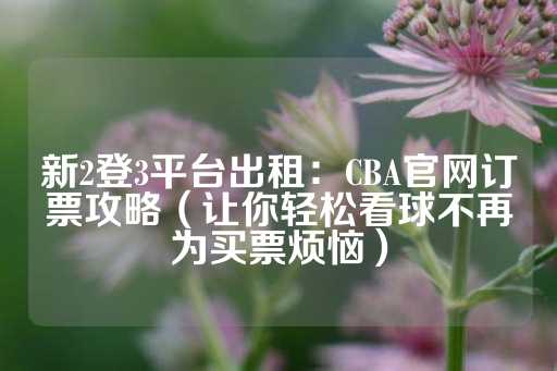 新2登3平台出租：CBA官网订票攻略（让你轻松看球不再为买票烦恼）