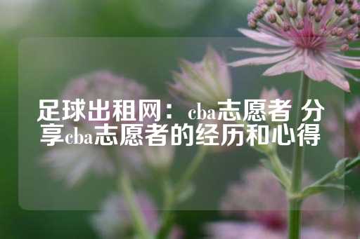 足球出租网：cba志愿者 分享cba志愿者的经历和心得