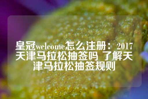 皇冠welcome怎么注册：2017天津马拉松抽签吗 了解天津马拉松抽签规则