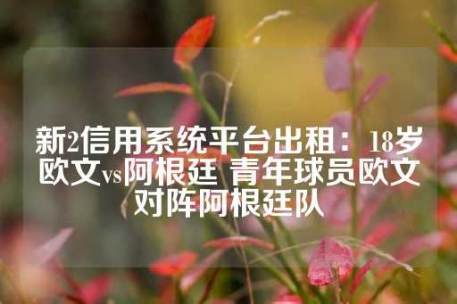 新2信用系统平台出租：18岁欧文vs阿根廷 青年球员欧文对阵阿根廷队