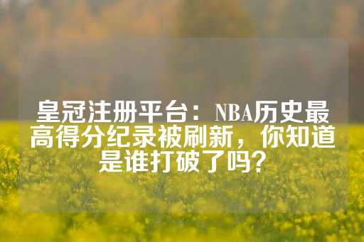 皇冠注册平台：NBA历史最高得分纪录被刷新，你知道是谁打破了吗？-第1张图片-皇冠信用盘出租