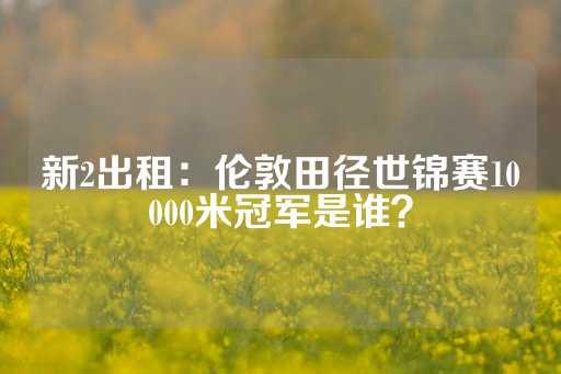 新2出租：伦敦田径世锦赛10000米冠军是谁？