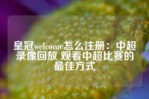 皇冠welcome怎么注册：中超录像回放 观看中超比赛的最佳方式-第1张图片-皇冠信用盘出租