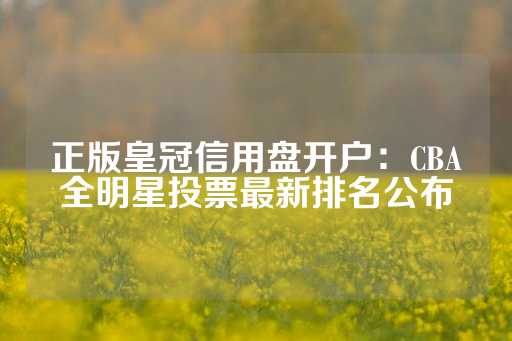 正版皇冠信用盘开户：CBA全明星投票最新排名公布