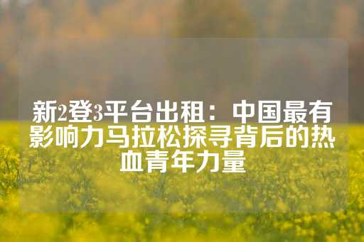 新2登3平台出租：中国最有影响力马拉松探寻背后的热血青年力量-第1张图片-皇冠信用盘出租