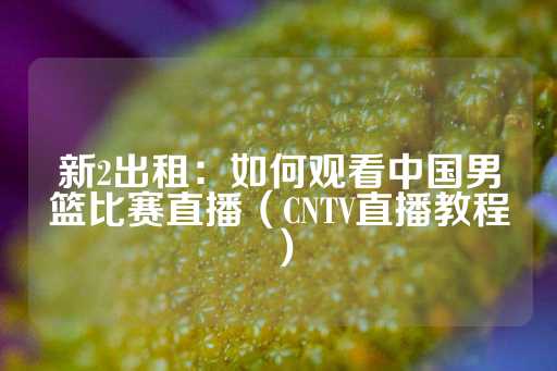 新2出租：如何观看中国男篮比赛直播（CNTV直播教程）