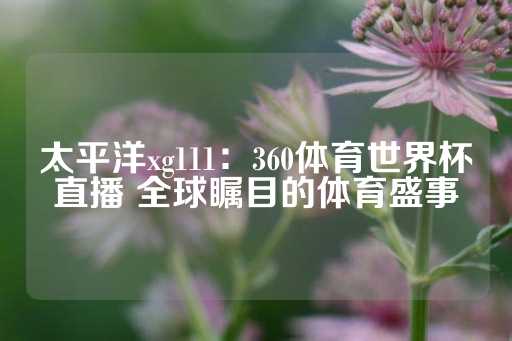 太平洋xg111：360体育世界杯直播 全球瞩目的体育盛事