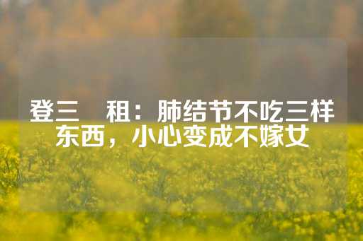 登三岀租：肺结节不吃三样东西，小心变成不嫁女