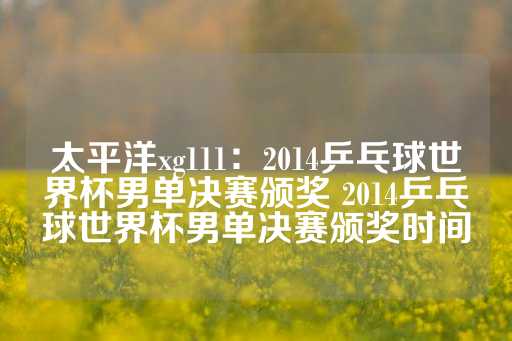 太平洋xg111：2014乒乓球世界杯男单决赛颁奖 2014乒乓球世界杯男单决赛颁奖时间