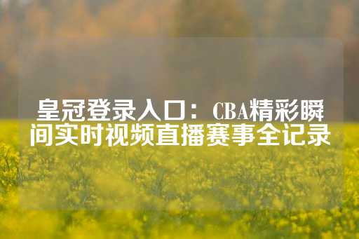 皇冠登录入口：CBA精彩瞬间实时视频直播赛事全记录