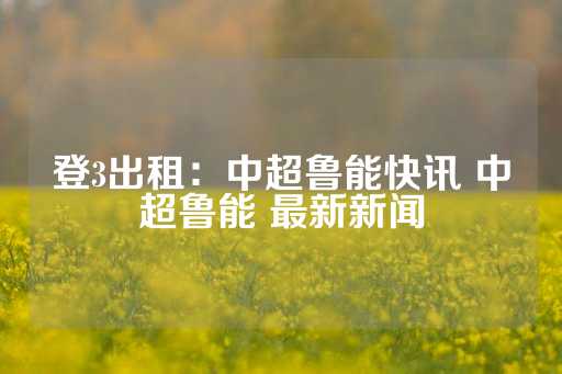 登3出租：中超鲁能快讯 中超鲁能 最新新闻