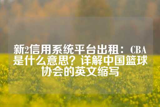 新2信用系统平台出租：CBA是什么意思？详解中国篮球协会的英文缩写