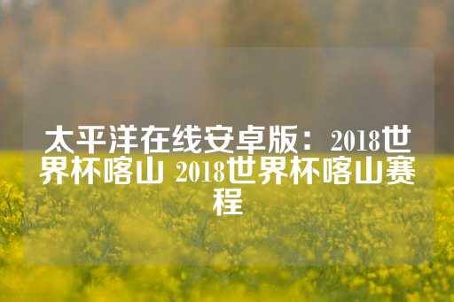 太平洋在线安卓版：2018世界杯喀山 2018世界杯喀山赛程-第1张图片-皇冠信用盘出租