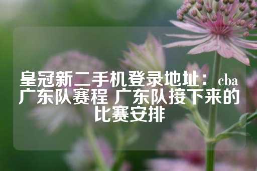 皇冠新二手机登录地址：cba广东队赛程 广东队接下来的比赛安排