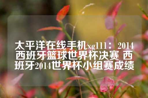 太平洋在线手机xg111：2014西班牙篮球世界杯决赛 西班牙2014世界杯小组赛成绩