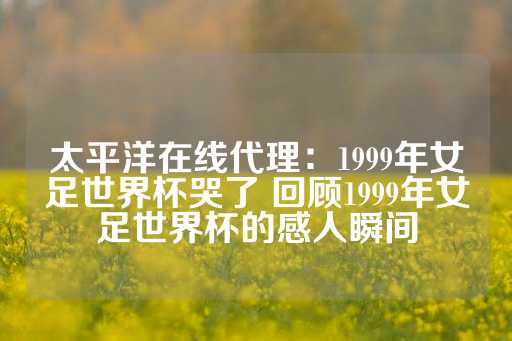 太平洋在线代理：1999年女足世界杯哭了 回顾1999年女足世界杯的感人瞬间