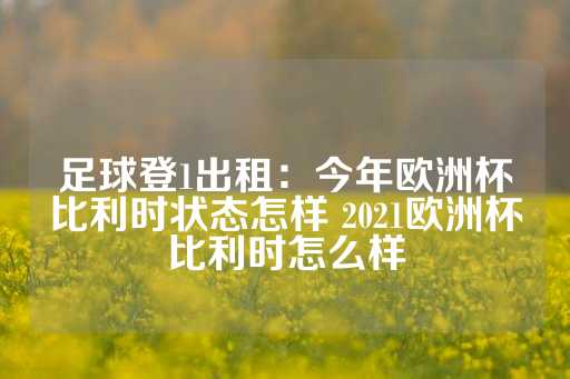 足球登1出租：今年欧洲杯比利时状态怎样 2021欧洲杯比利时怎么样-第1张图片-皇冠信用盘出租