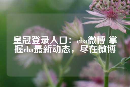 皇冠登录入口：cba微博 掌握cba最新动态，尽在微博