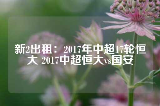 新2出租：2017年中超17轮恒大 2017中超恒大vs国安