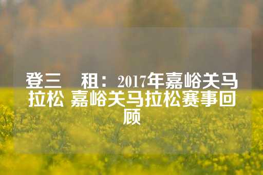 登三岀租：2017年嘉峪关马拉松 嘉峪关马拉松赛事回顾