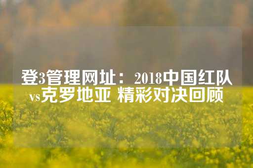 登3管理网址：2018中国红队vs克罗地亚 精彩对决回顾