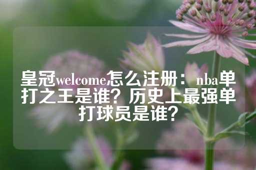 皇冠welcome怎么注册：nba单打之王是谁？历史上最强单打球员是谁？-第1张图片-皇冠信用盘出租