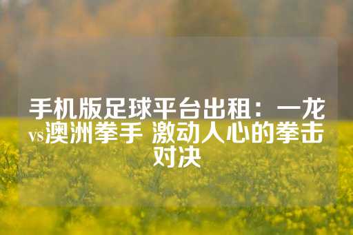 手机版足球平台出租：一龙vs澳洲拳手 激动人心的拳击对决