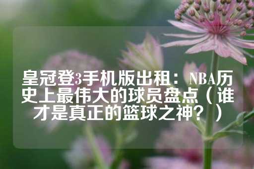 皇冠登3手机版出租：NBA历史上最伟大的球员盘点（谁才是真正的篮球之神？）