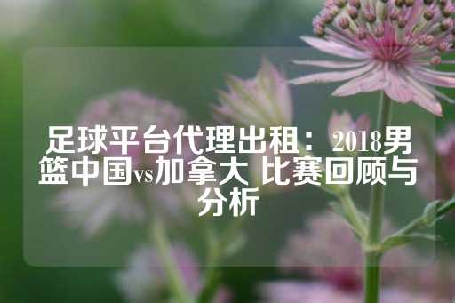 足球平台代理出租：2018男篮中国vs加拿大 比赛回顾与分析-第1张图片-皇冠信用盘出租