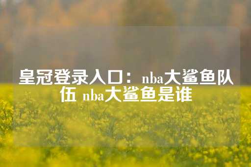 皇冠登录入口：nba大鲨鱼队伍 nba大鲨鱼是谁