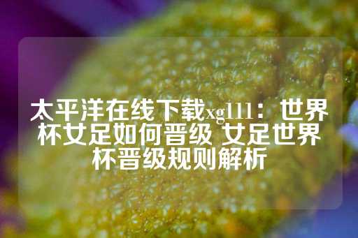 太平洋在线下载xg111：世界杯女足如何晋级 女足世界杯晋级规则解析-第1张图片-皇冠信用盘出租