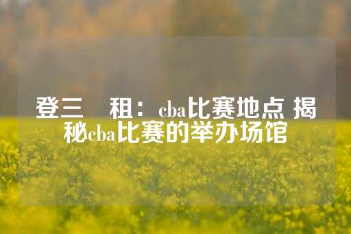 登三岀租：cba比赛地点 揭秘cba比赛的举办场馆