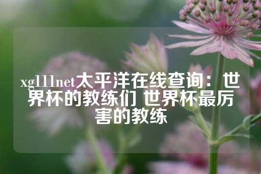 xg111net太平洋在线查询：世界杯的教练们 世界杯最厉害的教练-第1张图片-皇冠信用盘出租