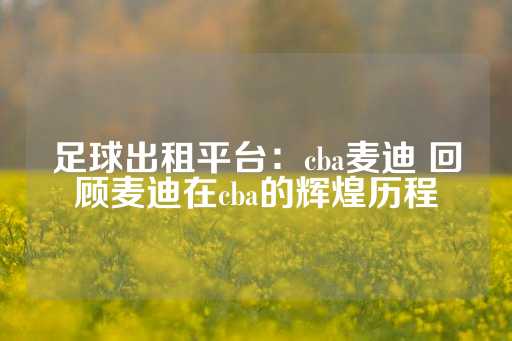 足球出租平台：cba麦迪 回顾麦迪在cba的辉煌历程