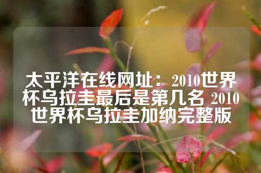 太平洋在线网址：2010世界杯乌拉圭最后是第几名 2010世界杯乌拉圭加纳完整版-第1张图片-皇冠信用盘出租