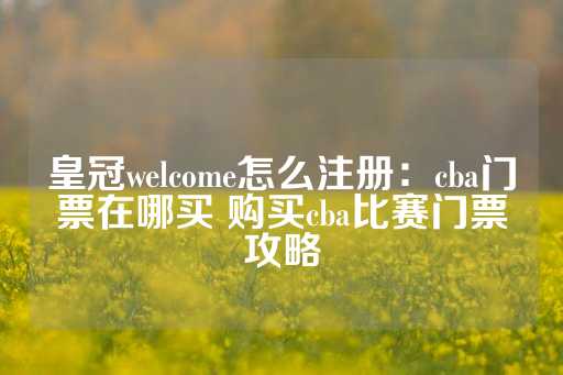 皇冠welcome怎么注册：cba门票在哪买 购买cba比赛门票攻略