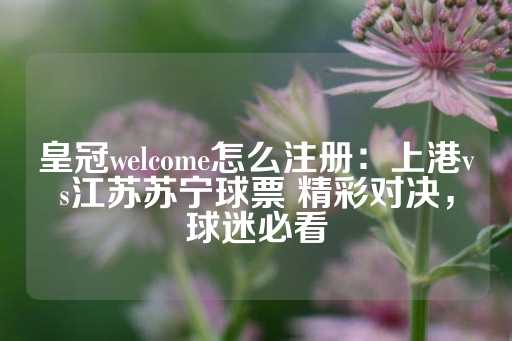 皇冠welcome怎么注册：上港vs江苏苏宁球票 精彩对决，球迷必看