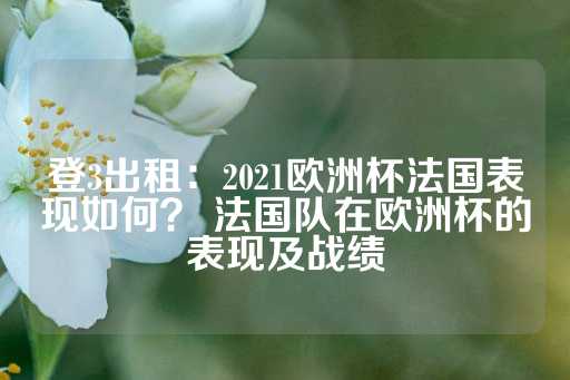 登3出租：2021欧洲杯法国表现如何？ 法国队在欧洲杯的表现及战绩